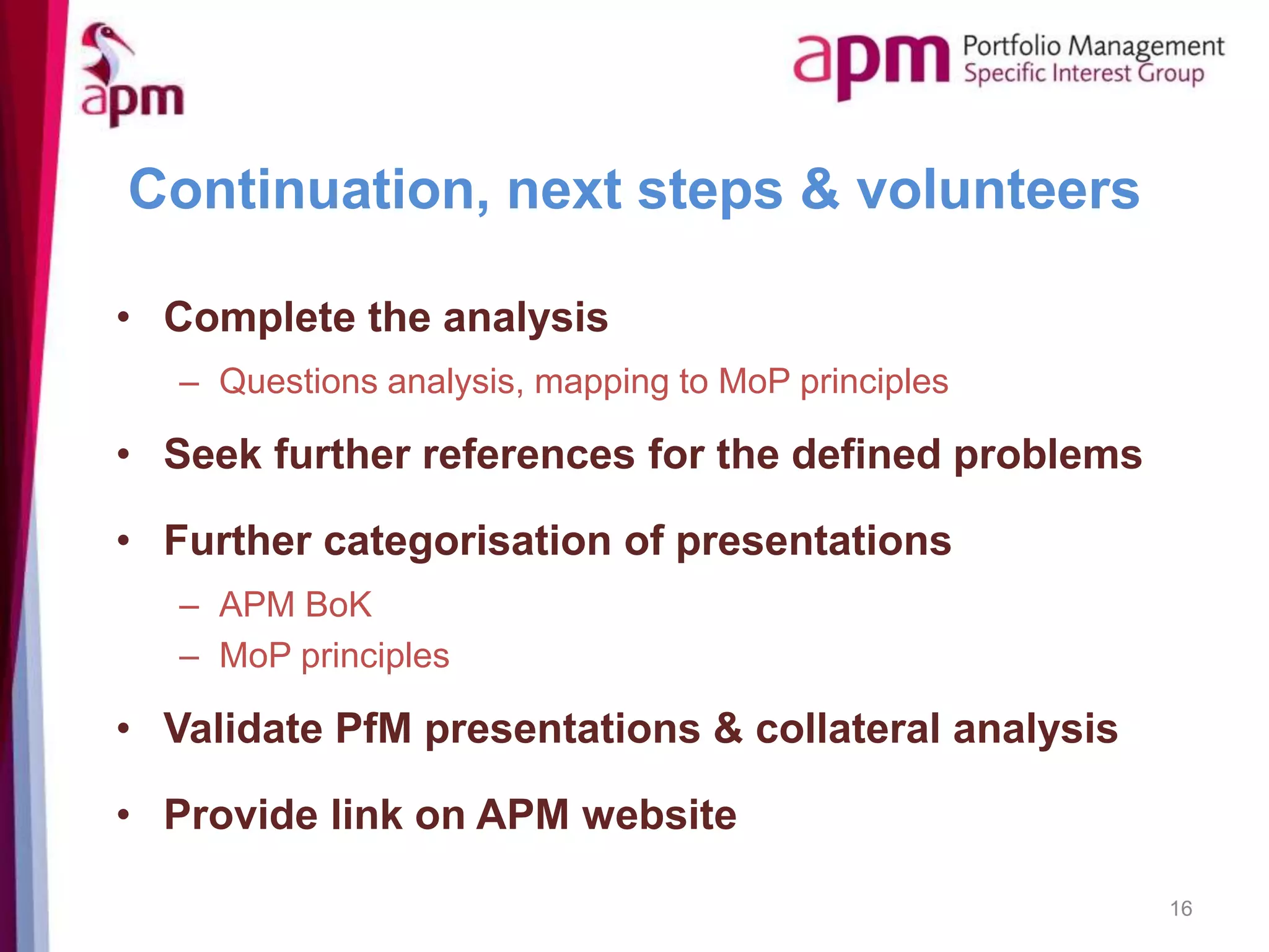 Continuation, next steps & volunteers
• Complete the analysis
– Questions analysis, mapping to MoP principles
• Seek further references for the defined problems
• Further categorisation of presentations
– APM BoK
– MoP principles
• Validate PfM presentations & collateral analysis
• Provide link on APM website
16
 