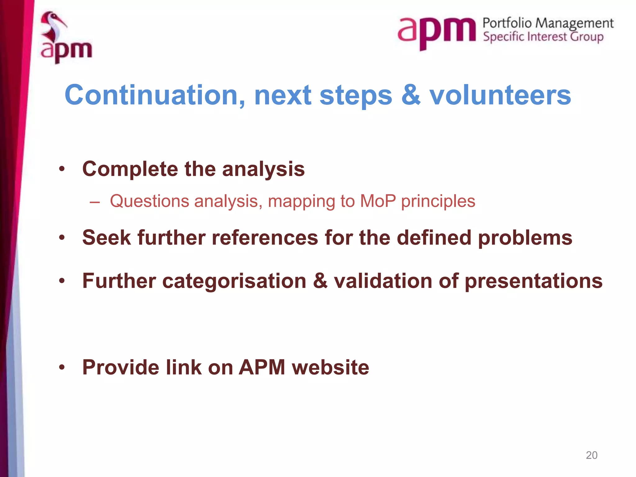 Continuation, next steps & volunteers
• Complete the analysis
– Questions analysis, mapping to MoP principles
• Seek further references for the defined problems
• Further categorisation & validation of presentations
• Provide link on APM website
20
 