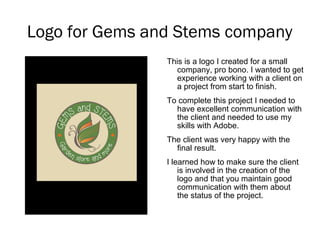 Logo for Gems and Stems company
This is a logo I created for a small
company, pro bono. I wanted to get
experience working with a client on
a project from start to finish.
To complete this project I needed to
have excellent communication with
the client and needed to use my
skills with Adobe.
The client was very happy with the
final result.
I learned how to make sure the client
is involved in the creation of the
logo and that you maintain good
communication with them about
the status of the project.
 