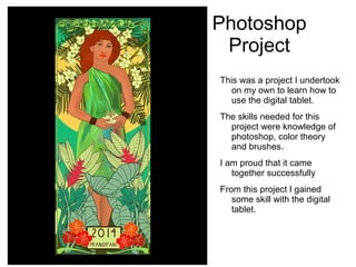 Photoshop
Project
This was a project I undertook
on my own to learn how to
use the digital tablet.
The skills needed for this
project were knowledge of
photoshop, color theory
and brushes.
I am proud that it came
together successfully
From this project I gained
some skill with the digital
tablet.
 