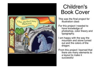 Children's
Book Cover
This was the final project for
illustration class
For this project I needed to
have knowledge of
photoshop, color theory and
typography.
I am happy with the way the
mountain and stone turned
out and the colors of the
dragon.
From this project I learned that
there are many elements to
a layout to make it
successful
 