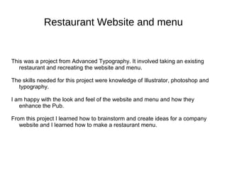 Restaurant Website and menu
This was a project from Advanced Typography. It involved taking an existing
restaurant and recreating the website and menu.
The skills needed for this project were knowledge of Illustrator, photoshop and
typography.
I am happy with the look and feel of the website and menu and how they
enhance the Pub.
From this project I learned how to brainstorm and create ideas for a company
website and I learned how to make a restaurant menu.
 