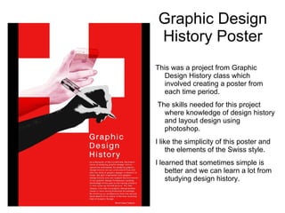 Graphic Design
History Poster
This was a project from Graphic
Design History class which
involved creating a poster from
each time period.
The skills needed for this project
where knowledge of design history
and layout design using
photoshop.
I like the simplicity of this poster and
the elements of the Swiss style.
I learned that sometimes simple is
better and we can learn a lot from
studying design history.
 