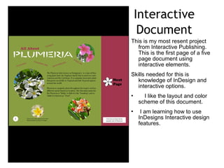 Interactive
Document
This is my most resent project
from Interactive Publishing.
This is the first page of a five
page document using
interactive elements.
Skills needed for this is
knowledge of InDesign and
interactive options.
I like the layout and color scheme
of this document.
I am learning how to use
InDesigns Interactive design
features.
 