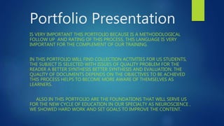 Portfolio Presentation
IS VERY IMPORTANT THIS PORTFOLIO BECAUSE IS A METHODOLOGICAL
FOLLOW UP AND RATING OF THIS PROCESS, THIS LANGUAGE IS VERY
IMPORTANT FOR THE COMPLEMENT OF OUR TRAINING.
IN THIS PORTFOLIO WILL FIND COLLECTION ACTIVITIES FOR US STUDENTS,
THE SUBJECT IS SELECTED WITH ISSUES OF QUALITY PROBLEM FOR THE
READER A BETTER SYNTHESIS BETTER SYNTHESIS AND EVALUATION. THE
QUALITY OF DOCUMENTS DEPENDS ON THE OBJECTIVES TO BE ACHIEVED
THIS PROCESS HELPS TO BECOME MORE AWARE OF THEMSELVES AS
LEARNERS.
ALSO IN THIS PORTFOLIO ARE THE FOUNDATIONS THAT WILL SERVE US
FOR THE NEW CYCLE OF EDUCATION IN OUR SPECIALTY AS NEUROSCIENCE ,
WE SHOWED HARD WORK AND SET GOALS TO IMPROVE THE CONTENT.
 