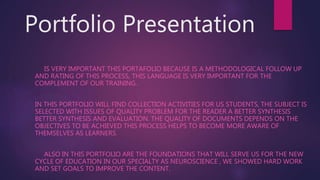 Portfolio Presentation
IS VERY IMPORTANT THIS PORTAFOLIO BECAUSE IS A METHODOLOGICAL FOLLOW UP
AND RATING OF THIS PROCESS, THIS LANGUAGE IS VERY IMPORTANT FOR THE
COMPLEMENT OF OUR TRAINING.
IN THIS PORTFOLIO WILL FIND COLLECTION ACTIVITIES FOR US STUDENTS, THE SUBJECT IS
SELECTED WITH ISSUES OF QUALITY PROBLEM FOR THE READER A BETTER SYNTHESIS
BETTER SYNTHESIS AND EVALUATION. THE QUALITY OF DOCUMENTS DEPENDS ON THE
OBJECTIVES TO BE ACHIEVED THIS PROCESS HELPS TO BECOME MORE AWARE OF
THEMSELVES AS LEARNERS.
ALSO IN THIS PORTFOLIO ARE THE FOUNDATIONS THAT WILL SERVE US FOR THE NEW
CYCLE OF EDUCATION IN OUR SPECIALTY AS NEUROSCIENCE , WE SHOWED HARD WORK
AND SET GOALS TO IMPROVE THE CONTENT.
 