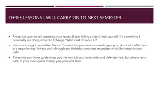 THREE LESSONS I WILL CARRY ON TO NEXT SEMESTER
 Always be open to self assessing your issues. If your failing a class check yourself. It's something I
personally am doing what can I change? What can I do more of?
 Use your energy in a positive Manor. If something you cannot control is going on don’t let it affect you
in a negative way. Always push through and thrive for greatness regardless what life throws in your
path.
 Always let your inner guide show you the way. Let your inner critic and defender help but always resort
back to your inner guide to help you grow and learn
 