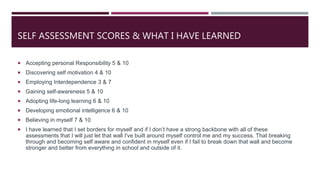 SELF ASSESSMENT SCORES & WHAT I HAVE LEARNED
 Accepting personal Responsibility 5 & 10
 Discovering self motivation 4 & 10
 Employing Interdependence 3 & 7
 Gaining self-awareness 5 & 10
 Adopting life-long learning 6 & 10
 Developing emotional intelligence 6 & 10
 Believing in myself 7 & 10
 I have learned that I set borders for myself and if I don’t have a strong backbone with all of these
assessments that I will just let that wall I've built around myself control me and my success. That breaking
through and becoming self aware and confident in myself even if I fail to break down that wall and become
stronger and better from everything in school and outside of it.
 