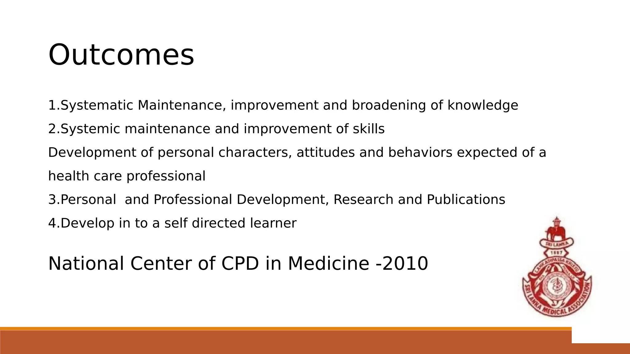 Outcomes
1.Systematic Maintenance, improvement and broadening of knowledge
2.Systemic maintenance and improvement of skills
Development of personal characters, attitudes and behaviors expected of a
health care professional
3.Personal and Professional Development, Research and Publications
4.Develop in to a self directed learner
National Center of CPD in Medicine -2010
 
