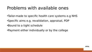 Problems with available ones
•Tailor-made to specific health care systems e.g NHS
•Specific aims e.g. revalidation, appraisal, PDP
•Bound to a tight schedule
•Payment either individually or by the college
 