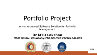 Portfolio Project
A Home-brewed Software Solution for Portfolio
Management
Dr MTD Lakshan
MBBS MS(Oto) DOHNS(Eng)FEB ORL-HNS, FRCSEd ORL-HNS
 