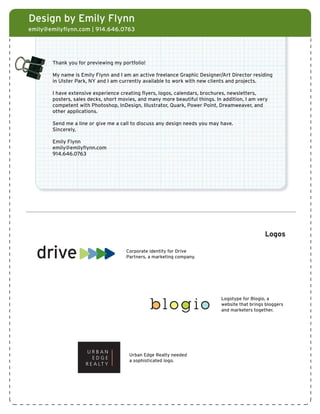 Design by Emily Flynn
emily@emilyflynn.com | 914.646.0763




       Thank you for previewing my portfolio!

       My name is Emily Flynn and I am an active freelance Graphic Designer/Art Director residing
       in Ulster Park, NY and I am currently available to work with new clients and projects.

       I have extensive experience creating flyers, logos, calendars, brochures, newsletters,
       posters, sales decks, short movies, and many more beautiful things. In addition, I am very
       competent with Photoshop, InDesign, Illustrator, Quark, Power Point, Dreamweaver, and
       other applications.

       Send me a line or give me a call to discuss any design needs you may have.
       Sincerely,

       Emily Flynn
       emily@emilyflynn.com
       914.646.0763




                                                                                                    Logos

                                              Corporate identity for Drive
                                              Partners, a marketing company.




                                                                                 Logotype for Blogio, a
                                                                                 website that brings bloggers
                     URBAN EDGE REALTY LOGO                                      and marketers together.
                             LOGO




                                               Urban Edge Realty needed
                                               a sophisticated logo.


                                                          blog io
                       LOGO WITH TAGLINE
                                                           Joe Palmer
                                                           Managing Director

                                                           Drive Partners, LLC
 