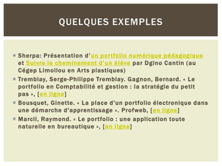 QUELQUES EXEMPLES

 Sherpa: Présentation d’ un portfolio numérique pédagogique
et Suivre le cheminement d’un élève par Dgino Cantin (au
Cégep Limoilou en Arts plastiques)
 Tremblay, Serge-Philippe Tremblay. Gagnon, Bernard. « Le
portfolio en Comptabilité et gestion : la stratégie du petit
pas », [en ligne]
 Bousquet, Ginette. « La place d'un portfolio électronique dans
une démarche d'apprentissage ». Profweb, [en ligne]
 Marcil, Raymond. « Le portfolio : une application toute
naturelle en bureautique », [en ligne]

 