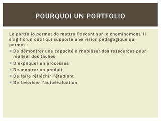 POURQUOI UN PORTFOLIO
Le portfolio permet de mettre l’accent sur le cheminement. Il
s’agit d’un outil qui supporte une vision pédagogique qui
permet :
 De démontrer une capacité à mobiliser des ressources pour
réaliser des tâches
 D’expliquer un processus
 De montrer un produit
 De faire réfléchir l’étudiant
 De favoriser l’autoévaluation

 