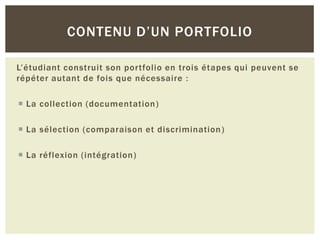 CONTENU D’UN PORTFOLIO
L’étudiant construit son portfolio en trois étapes qui peuvent se
répéter autant de fois que nécessaire :
 La collection (documentation )
 La sélection (comparaison et discrimination )
 La réflexion (intégration )

 