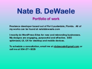 Nate B. DeWaele
Portfolio of work
Freelance developer based out of Fort Lauderdale, Florida. All of
my works can be found at natebdewaele.com 
 
I mostly do WordPress Sites for new and rebranding businesses.
My designs are engaging, purposeful and eﬀective. SEO
optimized, UI, UX for desktop and mobile devices. 
 
To schedule a consultation, email me at nbdewaele@gmail.com or
call me at 954-271-9229
 