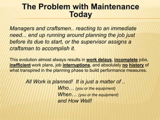 The Problem with Maintenance Today  Managers and craftsmen.. reacting to an immediate need... end up running around planning the job just before its due to start, or the supervisor assigns a craftsman to accomplish it.  This evolution almost always results in work delays, incompletejobs, inefficient work plans, job interruptions, and absolutely nohistoryof what transpired in the planning phase to build performance measures. All Work is planned!  It is just a matter of ..  		Who… (you or the equipment) When… (you or the equipment) and How Well! 