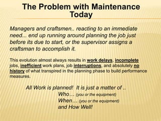 The Problem with Maintenance Today  Managers and craftsmen.. reacting to an immediate need... end up running around planning the job just before its due to start, or the supervisor assigns a craftsman to accomplish it.  This evolution almost always results in work delays, incompletejobs, inefficient work plans, job interruptions, and absolutely nohistoryof what transpired in the planning phase to build performance measures. All Work is planned!  It is just a matter of ..  		Who… (you or the equipment) When… (you or the equipment) and How Well! 