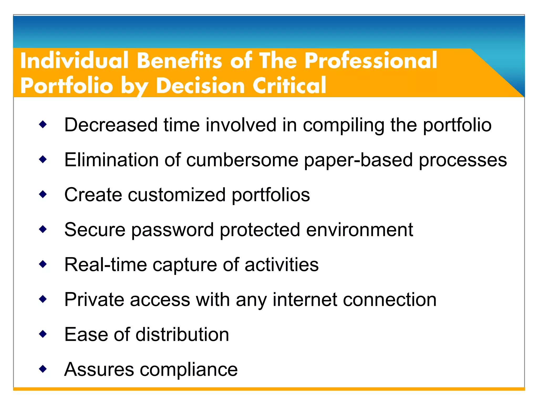  Decreased time involved in compiling the portfolio
 Elimination of cumbersome paper-based processes
 Create customized portfolios
 Secure password protected environment
 Real-time capture of activities
 Private access with any internet connection
 Ease of distribution
 Assures compliance
 