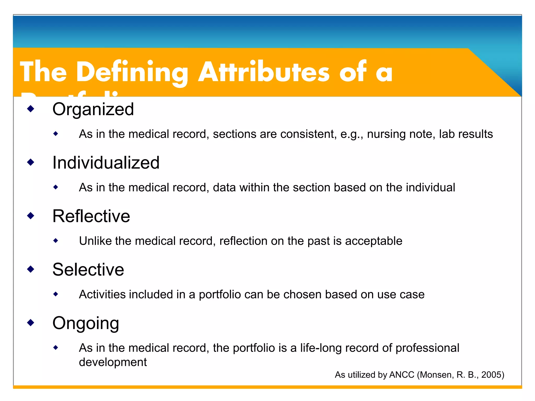  Organized
      As in the medical record, sections are consistent, e.g., nursing note, lab results

 Individualized
      As in the medical record, data within the section based on the individual

 Reflective
      Unlike the medical record, reflection on the past is acceptable

 Selective
      Activities included in a portfolio can be chosen based on use case

 Ongoing
      As in the medical record, the portfolio is a life-long record of professional
       development
                                                          As utilized by ANCC (Monsen, R. B., 2005)
 