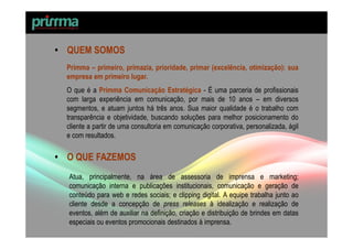 • QUEM SOMOS
  Primma – primeiro, primazia, prioridade, primar (excelência, otimização): sua
  empresa em primeiro lugar.
  O que é a Primma Comunicação Estratégica - É uma parceria de profissionais
  com larga experiência em comunicação, por mais de 10 anos – em diversos
  segmentos, e atuam juntos há três anos. Sua maior qualidade é o trabalho com
  transparência e objetividade, buscando soluções para melhor posicionamento do
  cliente a partir de uma consultoria em comunicação corporativa, personalizada, ágil
  e com resultados.

• O QUE FAZEMOS
  Atua, principalmente, na área de assessoria de imprensa e marketing;
  comunicação interna e publicações institucionais, comunicação e geração de
  conteúdo para web e redes sociais; e clipping digital. A equipe trabalha junto ao
  cliente desde a concepção de press releases à idealização e realização de
  eventos, além de auxiliar na definição, criação e distribuição de brindes em datas
  especiais ou eventos promocionais destinados à imprensa.
 