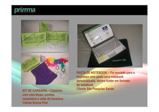 PASTA DE NOTEBOOK – Foi enviado para a
                                  impressa uma pasta para notebook
                                  personalizada, dentro folder em formato
                                  de notebook.
                                  Cliente Site Pesquise Saúde
KIT DE CARNAVAL – Caixinha
com uma blusa, confete,
serpentina e colar de havaiana.
Cliente Donna Floh
 