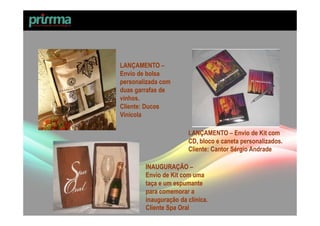 LANÇAMENTO –
Envio de bolsa
personalizada com
duas garrafas de
vinhos.
Cliente: Ducos
Vinícola

                       LANÇAMENTO – Envio de Kit com
                       CD, bloco e caneta personalizados.
                       Cliente: Cantor Sérgio Andrade

        INAUGURAÇÃO –
        Envio de Kit com uma
        taça e um espumante
        para comemorar a
        inauguração da clínica.
        Cliente Spa Oral
 