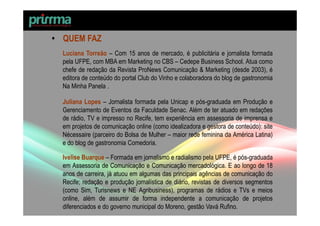 • QUEM FAZ
  Luciana Torreão – Com 15 anos de mercado, é publicitária e jornalista formada
  pela UFPE, com MBA em Marketing no CBS – Cedepe Business School. Atua como
  chefe de redação da Revista ProNews Comunicação & Marketing (desde 2003), é
  editora de conteúdo do portal Club do Vinho e colaboradora do blog de gastronomia
  Na Minha Panela .

  Juliana Lopes – Jornalista formada pela Unicap e pós-graduada em Produção e
  Gerenciamento de Eventos da Faculdade Senac. Além de ter atuado em redações
  de rádio, TV e impresso no Recife, tem experiência em assessoria de imprensa e
  em projetos de comunicação online (como idealizadora e gestora de conteúdo): site
  Nécessaire (parceiro do Bolsa de Mulher – maior rede feminina da América Latina)
  e do blog de gastronomia Comedoria.

  Ivelise Buarque – Formada em jornalismo e radialismo pela UFPE, é pós-graduada
  em Assessoria de Comunicação e Comunicação mercadológica. E ao longo de 18
  anos de carreira, já atuou em algumas das principais agências de comunicação do
  Recife; redação e produção jornalística de diário, revistas de diversos segmentos
  (como Sim, Turisnews e NE Agribusiness), programas de rádios e TVs e meios
  online, além de assumir de forma independente a comunicação de projetos
  diferenciados e do governo municipal do Moreno, gestão Vavá Rufino.
 