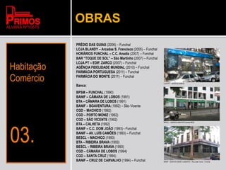 OBRAS
PRÉDIO DAS GUIAS (2006) – Funchal
LOJA BLANDY – Arcadas S. Francisco (2005) – Funchal
HORÁRIOS FUNCHAL – C.C. Anadia (2007) – Funchal
BAR “TOQUE DE SOL” – São Martinho (2007) – Funchal
LOJA PT – EDIF. ZARCO (2007) – Funchal
AGÊNCIA FIDELIDADE MUNDIAL (2010) – Funchal
FARMÁCIA PORTUGUESA (2011) – Funchal
FARMÁCIA DO MONTE (2011) – Funchal
Banca:
BPSM – FUNCHAL (1990)
BANIF – CÂMARA DE LOBOS (1991)
BTA – CÂMARA DE LOBOS (1991)
BANIF – BOAVENTURA (1992) – São Vicente
CGD – MACHICO (1992)
CGD – PORTO MONIZ (1992)
CGD – SÃO VICENTE (1992)
BTA – CALHETA (1992)
BANIF – C.C. DOM JOÃO (1993) - Funchal
BANIF – AV. LUÍS CAMÕES (1993) – Funchal
BESCL – MACHICO (1993)
BTA – RIBEIRA BRAVA (1993)
BESCL – RIBEIRA BRAVA (1993)
CGD – CÂMARA DE LOBOS (1994)
CGD – SANTA CRUZ (1994)
BANIF – CRUZ DE CARVALHO (1994) – Funchal
LOJA PT – EDIFICIO ZARCO
BESCL – AGENCIA MACHICO (actual BES)
BANIF – EDIFICIO SEDE E AGENCIA – Rua João Tavira - Funchal
 