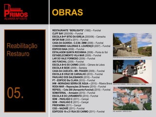 OBRAS
RESTAURANTE “BERILIGHTS” (1992) – Funchal
CLIFF BAY (2003/06) – Funchal
ESCOLA B+P SITIO DA IGREJA (2003/06) – Camacha
INFOR RAM (2005 e 2011) – Funchal
CASA DA GUARDA - C.O.M./ ZMM (2006) – Funchal
CONDOMINIO GALERIAS S. LOURENÇO (2007) – Funchal
EDIFICIO BAIA (2008) – Funchal
ESTALAGEM QUINTA ROCHINHA (2008) – Ponta do Sol
ESTABELECIMENTO VILA MAR (2009) – Funchal
LAR DO VALE FORMOSO (2009) – Funchal
AKI FUNCHAL (2009) – Funchal
ESCOLA B+S DO CARMO (2009) – Câmara de Lobos
ESCOLA B SEDE (2009) – Santana
CASA DA CASCATA - MR. FRASER (2009) – Funchal
ESCOLA B CRUZ DE CARVALHO (2010) – Funchal
PAVILHÃO DOS SALESIANOS (2010) – Funchal
PT - EDIFÍCIO Sta CLARA (2010) – Funchal
IHM - MORADIAS SERRA DE ÁGUA – (2010) – Ribeira Brava
RODA MAR – Reparações 20 feveiro (2010) – Funchal
REPSOL – Cota 200 (Aeroporto-Funchal) (2010) – Funchal
SOMATERIAL - Armazém (2010) – Funchal
ESCOLA B DO LIVRAMENTO (2010) - Funchal
SDM - PAVILHÃO C (2011) – Caniçal
SDM - PAVILHÃO E (2011) – Caniçal
FRIOFARMA (2011) – Caniçal
CGD – NAZARÉ (2011) - Funchal
EDIFÍCIOS 19 e 21 RUA DO CARMO (2011) - Funchal
PONTE METÁLICA DA ESTALAGEM QUINTA ROCHINHA
LAR DO VALE FORMOSO – EDIFICIO RECUPERADO – FUNCHAL
IHM - MORADIAS – SERRA DE AGUA
 