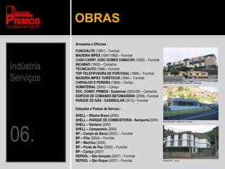OBRAS
Armazens e Oficinas :
FUNCHALTIC (1991) – Funchal
MADEIRA IMPEX (1991/1992) – Funchal
CASH CARRY JOÃO GOMES CAMACHO (1992) – Funchal
INCAMAD (1993) – Camacha
TECNICAUTO (1994) - Funchal
TDP-TELEFIFUSORA DE PORTUGAL (1994) – Funchal
MADEIRA IMPEX TURÍSTICOS (1994) – Funchal
CARVALHO E PEREIRA (1994) – Caniço
SOMATERIAL (2000) – Caniço
SOC. CONST. PRIMOS - Estaleiros (2003-05) – Camacha
EDIFÍCIO DE COMANDO BETOMADEIRA (2009) - Funchal
PARQUE DE GÁS - GASINSULAR (2012) - Funchal
Estações e Postos de Serviço :
SHELL – Ribeira Brava (2000)
SHELL – PARQUE DE COMBUSTIVEIS - Aeroporto(2000)
SHELL – Santana (2000)
SHELL – Campanário (2000)
BP – Campo da Barca (2003 ) – Funchal
BP – Pilar (2004) – Funchal
BP – Machico (2004)
BP – Ponte de Pau (2005) – Funchal
BP – Caniço (2007)
REPSOL – São Gonçalo (2007) – Funchal
REPSOL – São Roque (2007) – Funchal
CASH CARRY JOÃO GOMES CAMACHO – São Roque
MADEIRA IMPEX TURÍSTICOS – Funchal
SOMATERIAL – Caniço
 