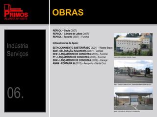 OBRAS
REPSOL – Gaula (2007)
REPSOL – Câmara de Lobos (2007)
REPSOL – Tenerife (2007) – Funchal
Infraestruturas de Apoio:
ESTACIONAMENTO SUBTERRÂNEO (2004) – Ribeira Brava
SDM - DELEGAÇÃO ADUANEIRA (2007) – Caniçal
EEM - LANÇAMENTO DE CONDUTAS (2011) – Funchal
PT - LANÇAMENTO DE CONDUTAS (2011) – Funchal
SDM - LANÇAMENTO DE CONDUTAS (2012) – Caniçal
ANAM - PORTARIA W (2012) – Aeroporto - Santa Cruz
ANAM – PORTARIA W – AEROPORTO DA MADEIRA
CASH CARRY ANTÓNIO PEREIRA - Caniço
SHELL - PARQUE COMBUSTIVEIS – Aeroporto da Madeira (actual REPSOL)
 