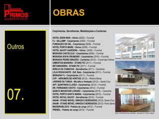 OBRAS
Carpintarias, Serralharias, Metalizações e Cantarias:
HOTEL EDEN MAR - Vários (2002) – Funchal
FJ - GILLAMP - Carpintarias (2005) – Funchal
FUNDAÇÃO DO GIL - Carpintarias (2008) – Funchal
HOTEL PORTO MARE - Vários (2009) – Funchal
HOTEL SAVOY GARDENS – Vários (2009) – Funchal
MORADIA CASTELEJO - Carpintarias (2009) – Funchal
MORADIA SOFIA DRUMOND - Carpintarias (2010) – Funchal
MORADIA PEDRO BRAZÃO - Cantarias (2010) – Curral das Freiras
CIMENTOS MADEIRA - STAND FIC (2011) – Funchal
BETOMADEIRA - STAND FIC (2011) – Funchal
IGREJA DA CAMACHA - Serralharias (2011) – Camacha
LOJA RODAVANTE - Edf. Baía - Carpintarias (2011) – Funchal
MORADIA FJ - Carpintarias (2011) – Funchal
CVP - ARRUMOS DE HORTAS (2012) – Ribeira Brava
JARDINS DA TABUA - Muralha e Vedação (2012) – Santa Cruz
APT. QUINTINHA S.JOÃO - Carpintarias (2012) – Funchal
DR. FERNANDO COUTO - Carpintarias (2012) – Funchal
QUINTA MOUNTAIN LODGES – Carpintarias (2012) – Camacha
HOTEL PORTO SANTA MARIA - Carpintarias (2012) – Funchal
HOTEL ROYAL SAVOY - Serralharias (2012) – Funchal
ANAM - STAND MÓVEL VINHOS E BORDADOS (2012)- Santa Cruz
ANAM - STAND MÓVEL VINHOS E BORDADOS (2012)- Porto Santo
MADEIRABLOCO - Paletes de carga (2012) – Funchal
PREBEL - Paletes de carga (2012) – Funchal
RODA MAR – Estrutura de ensombramento - Funchal
HOTEL SAVOY GARDENS – Pérgula do SPA e Terraço - FUNCHAL
ANAM – STAND Móvel Vinhos e Bordados – Aeroportos do P. Santo e Madeira
 