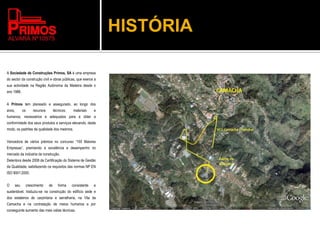 HISTÓRIA
A Sociedade de Construções Primos, SA é uma empresa
do sector da construção civil e obras públicas, que exerce a
sua actividade na Região Autónoma da Madeira desde o
ano 1988.
A Primos tem planeado e assegurado, ao longo dos
anos, os recursos técnicos, materiais e
humanos, necessários e adequados para a obter a
conformidade dos seus produtos e serviços elevando, deste
modo, os padrões de qualidade dos mesmos.
Vencedora de vários prémios no concurso “100 Maiores
Empresas”, premiando a excelência e desempenho no
mercado da indústria da construção.
Detentora desde 2008 da Certificação do Sistema de Gestão
da Qualidade, satisfazendo os requisitos das normas NP EN
ISO 9001:2000.
O seu crescimento de forma consistente e
sustentável, traduziu-se na construção do edifício sede e
dos estaleiros de carpintaria e serralharia, na Vila da
Camacha e na contratação de meios humanos e por
conseguinte aumento das mais valias técnicas.
 