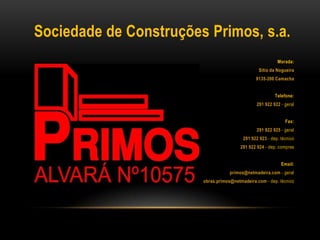 Sociedade de Construções Primos, s.a.
Morada:
Sítio da Nogueira
9135-200 Camacha
Telefone:
291 922 922 - geral
Fax:
291 922 925 - geral
291 922 923 - dep. técnico
291 922 924 - dep. compras
Email:
primos@netmadeira.com - geral
obras.primos@netmadeira.com - dep. técnico
 
