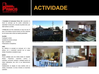 ACTIVIDADE
A Sociedade de Construções Primos, SA é possuidora de
Alvará de construção que lhe confere conhecimento e
capacidades humanas para a execução de grandes obras, quer
sejam públicas ou privadas.
A Primos S.A. tem feito investimentos ao longo dos seus 24
anos, a nível material e recursos humanos, de modo a responder
de uma maneira celere e eficaz aos desafios apresentados.
VALORES
Focalização no cliente
Qualidade dos produtos e serviços.
Rigor e competência.
Profissionalismo e transparência.
VISÃO
Ser referência na actividade da construção civil e obras
públicas, com o cumprimento assumido com os nossos
clientes, fornecedores e sociedade em geral.
MISSÃO
Procura satisfação plena dos clientes através de respostas
eficazes. Proporcionar crescimento continuo e
sustentável, promovendo motivação e satisfação pessoal dos
nossos colaboradores, bem como no seu desenvolvimento
profissional.
Estabelecimento de relações de mútuo benefício entre os
clientes e fornecedores de modo a fomentar um crescimento
sustentável.
PANORÂMICA DAS INSTALAÇÕES SALA DE SECRETARIADO
SALA DE APOIO TÉCNICO E DESENHO SALA DE MEDIÇÃO E ORÇAMENTAÇÃO
 