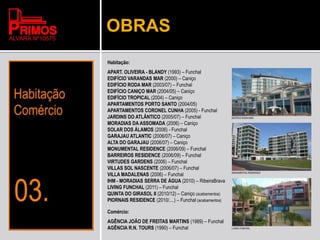 OBRAS
Habitação:
APART. OLIVEIRA - BLANDY (1993) – Funchal
EDIFÍCIO VARANDAS MAR (2000) – Caniço
EDIFÍCIO RODA MAR (2003/07) – Funchal
EDIFÍCIO CANIÇO MAR (2004/05) – Caniço
EDIFÍCIO TROPICAL (2004) – Caniço
APARTAMENTOS PORTO SANTO (2004/05)
APARTAMENTOS CORONEL CUNHA (2005) - Funchal
JARDINS DO ATLÂNTICO (2005/07) – Funchal
MORADIAS DA ASSOMADA (2006) – Caniço
SOLAR DOS ÁLAMOS (2006) - Funchal
GARAJAU ATLANTIC (2006/07) – Caniço
ALTA DO GARAJAU (2006/07) – Caniço
MONUMENTAL RESIDENCE (2006/09) – Funchal
BARREIROS RESIDENCE (2006/09) – Funchal
VIRTUDES GARDENS (2006) – Funchal
VILLAS SOL NASCENTE (2006/07) – Funchal
VILLA MADALENAS (2006) – Funchal
IHM - MORADIAS SERRA DE ÁGUA (2010) – RibeiraBrava
LIVING FUNCHAL (2011) – Funchal
QUINTA DO GIRASOL II (2010/12) – Caniço (acabamentos)
PIORNAIS RESIDENCE (2010/....) – Funchal (acabamentos)
Comércio:
AGÊNCIA JOÃO DE FREITAS MARTINS (1989) – Funchal
AGÊNCIA R.N. TOURS (1990) – Funchal
EDIFÍCIO RODA MAR
MONUMENTAL RESIDENCE
LIVING FUNCHAL
 