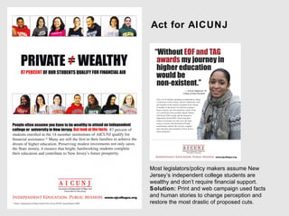 Act for AICUNJ




Most legislators/policy makers assume New
Jersey’s independent college students are
wealthy and don’t require financial support.
Solution: Print and web campaign used facts
and human stories to change perception and
restore the most drastic of proposed cuts.
 