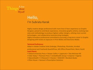 Hello,
I’m Subrata Karak

Highly creative design professional with more than 6 Years experience as Graphic
Designer, poised to contribute experience, innovative graphic artistry, evolving new
style and methodology to produce highest caliber designs, utilizing most current
technologies, and collaborative brainstorming strategies.
Highly innovative professional committed to pursuing a long-term career in Graphic
Designing with hands on exposure in Print Media and Electronic Media.

Technical Proficiency:
Adept in Adobe Creative Suite (Indesign, Photoshop, Illustrator, Acrobat
professional and Freehand) QuarkXPress, MS Office (PowerPoint, Word, Excel)
Lead Clients:
• Oxford University Press • Harper Collins • Lippincott • Tata McGraw Hill
• India Today • Thomson Press • UnitedHealth Group • Uniprise • Ingenix
• OptumHealth • i3 Research • Elsevier • NASCAR • Murdock Books
• Elton House • Harcourt •Prescription Solutions
 
