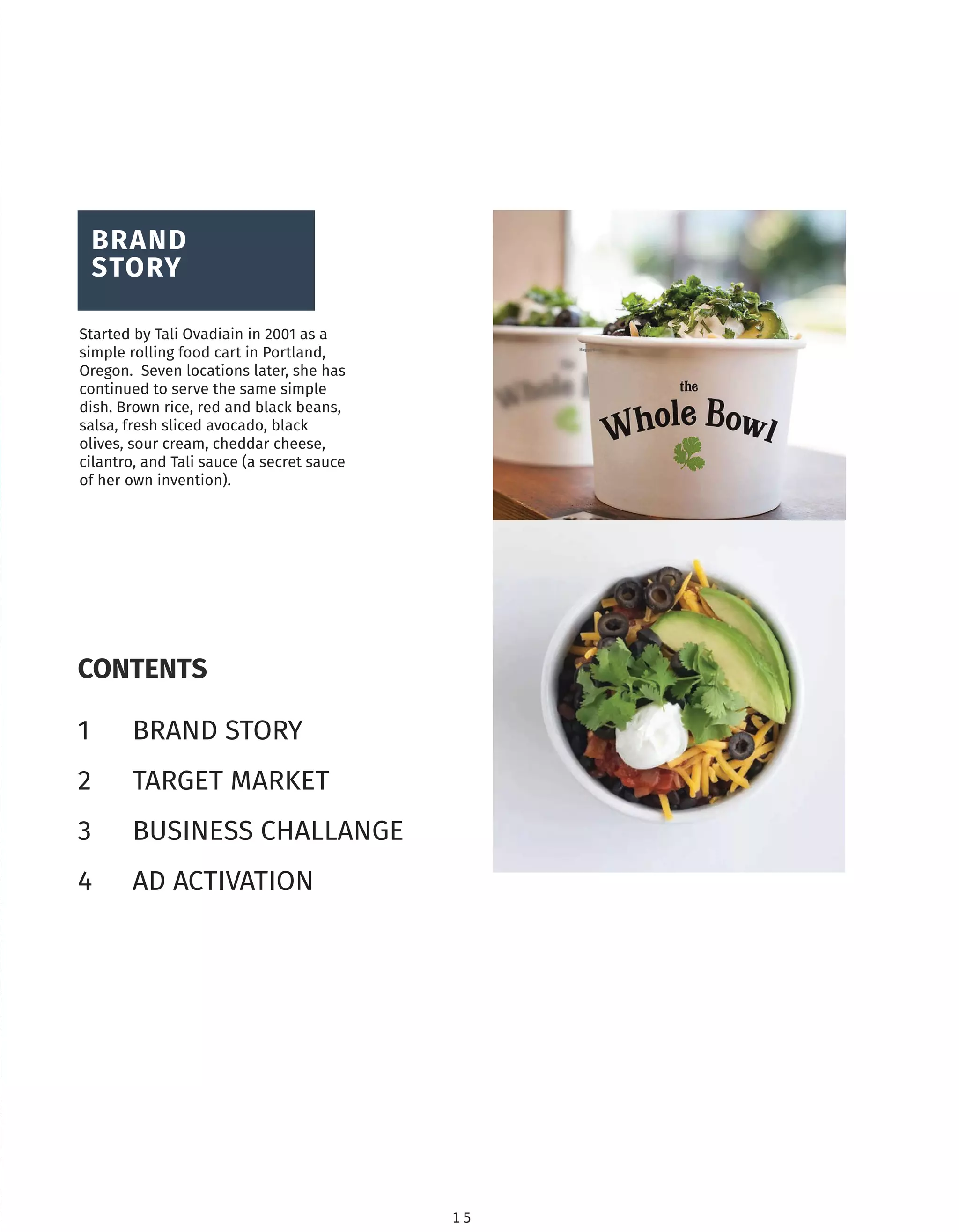 1 5
CONTENTS
1 BRAND STORY
2 TARGET MARKET
3 BUSINESS CHALLANGE
4 AD ACTIVATION
BRAND
STORY
Started by Tali Ovadiain in 2001 as a
simple rolling food cart in Portland,
Oregon. Seven locations later, she has
continued to serve the same simple
dish. Brown rice, red and black beans,
salsa, fresh sliced avocado, black
olives, sour cream, cheddar cheese,
cilantro, and Tali sauce (a secret sauce
of her own invention).
 