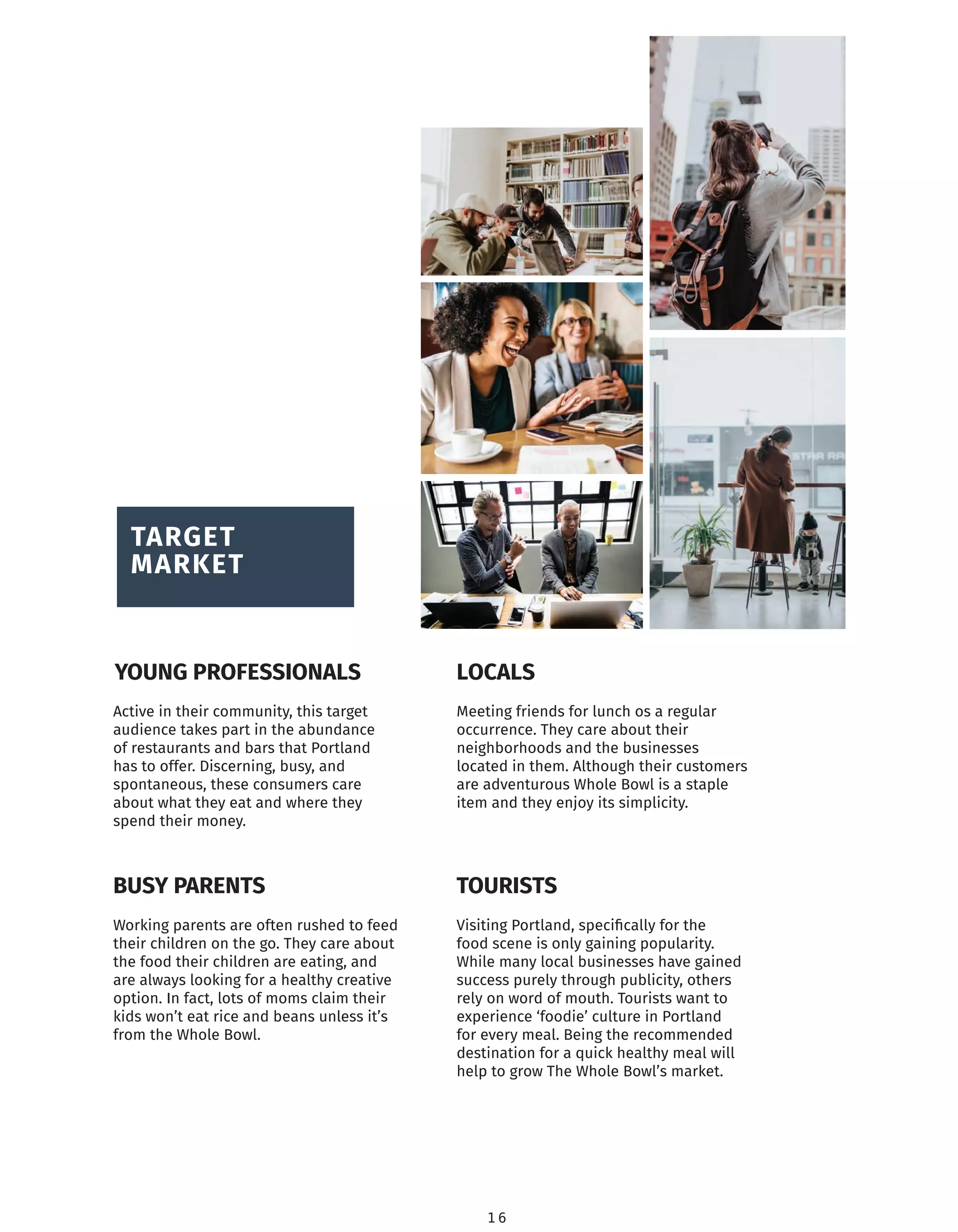 1 6
TARGET
MARKET
Active in their community, this target
audience takes part in the abundance
of restaurants and bars that Portland
has to offer. Discerning, busy, and
spontaneous, these consumers care
about what they eat and where they
spend their money.
TOURISTS
YOUNG PROFESSIONALS
BUSY PARENTS
LOCALS
Meeting friends for lunch os a regular
occurrence. They care about their
neighborhoods and the businesses
located in them. Although their customers
are adventurous Whole Bowl is a staple
item and they enjoy its simplicity.
Visiting Portland, speciﬁcally for the
food scene is only gaining popularity.
While many local businesses have gained
success purely through publicity, others
rely on word of mouth. Tourists want to
experience ‘foodie’ culture in Portland
for every meal. Being the recommended
destination for a quick healthy meal will
help to grow The Whole Bowl’s market.
Working parents are often rushed to feed
their children on the go. They care about
the food their children are eating, and
are always looking for a healthy creative
option. In fact, lots of moms claim their
kids won’t eat rice and beans unless it’s
from the Whole Bowl.
 