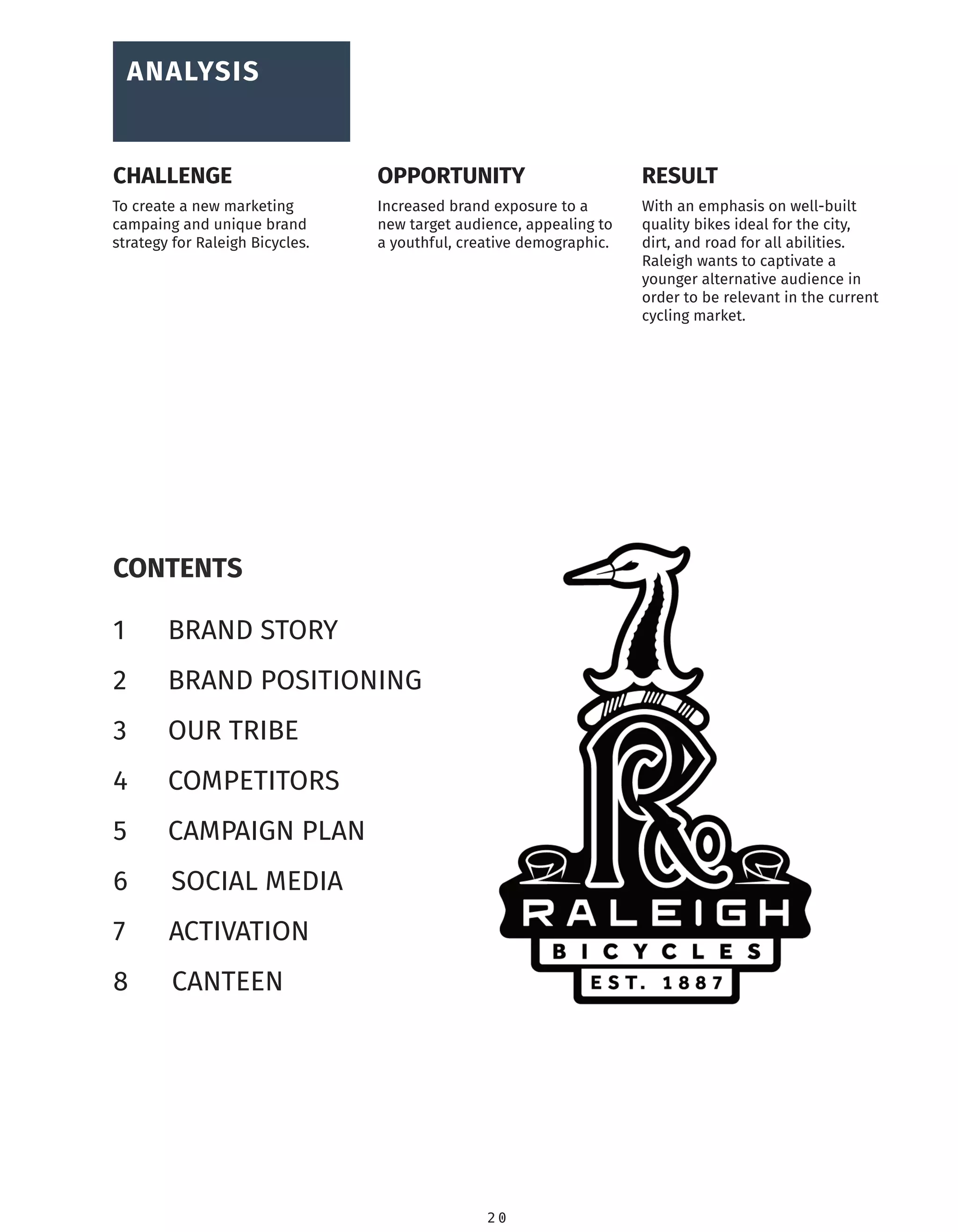 2 0
CONTENTS
1 BRAND STORY
2 BRAND POSITIONING
3 OUR TRIBE
4 COMPETITORS
5 CAMPAIGN PLAN
6 SOCIAL MEDIA
7 ACTIVATION
8 CANTEEN
To create a new marketing
campaing and unique brand
strategy for Raleigh Bicycles.
Increased brand exposure to a
new target audience, appealing to
a youthful, creative demographic.
With an emphasis on well-built
quality bikes ideal for the city,
dirt, and road for all abilities.
Raleigh wants to captivate a
younger alternative audience in
order to be relevant in the current
cycling market.
ANALYSIS
CHALLENGE RESULTOPPORTUNITY
 