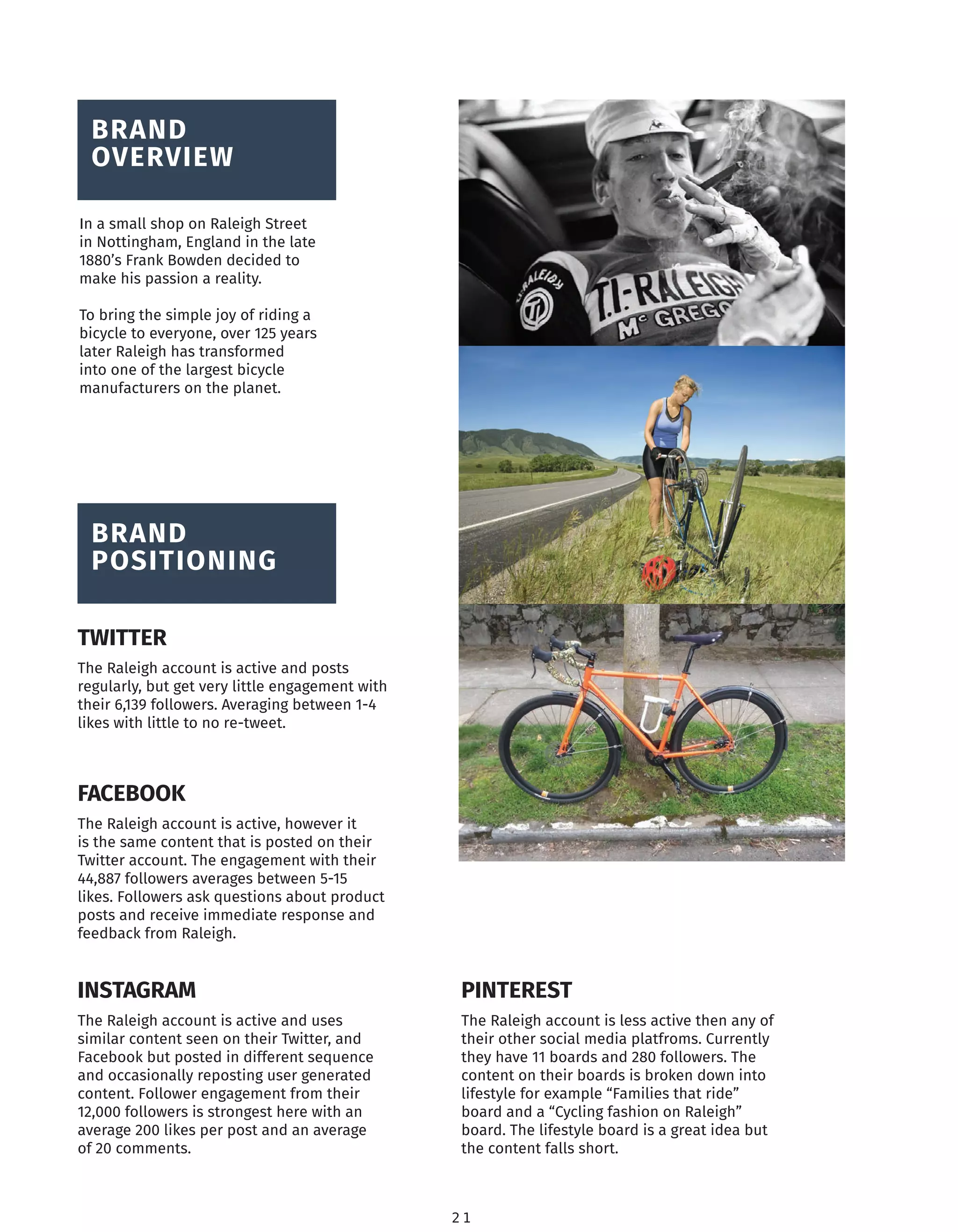 2 1
BRAND
OVERVIEW
In a small shop on Raleigh Street
in Nottingham, England in the late
1880’s Frank Bowden decided to
make his passion a reality.
To bring the simple joy of riding a
bicycle to everyone, over 125 years
later Raleigh has transformed
into one of the largest bicycle
manufacturers on the planet.
BRAND
POSITIONING
TWITTER
FACEBOOK
INSTAGRAM PINTEREST
The Raleigh account is active and posts
regularly, but get very little engagement with
their 6,139 followers. Averaging between 1-4
likes with little to no re-tweet.
The Raleigh account is active, however it
is the same content that is posted on their
Twitter account. The engagement with their
44,887 followers averages between 5-15
likes. Followers ask questions about product
posts and receive immediate response and
feedback from Raleigh.
The Raleigh account is active and uses
similar content seen on their Twitter, and
Facebook but posted in different sequence
and occasionally reposting user generated
content. Follower engagement from their
12,000 followers is strongest here with an
average 200 likes per post and an average
of 20 comments.
The Raleigh account is less active then any of
their other social media platfroms. Currently
they have 11 boards and 280 followers. The
content on their boards is broken down into
lifestyle for example “Families that ride”
board and a “Cycling fashion on Raleigh”
board. The lifestyle board is a great idea but
the content falls short.
 