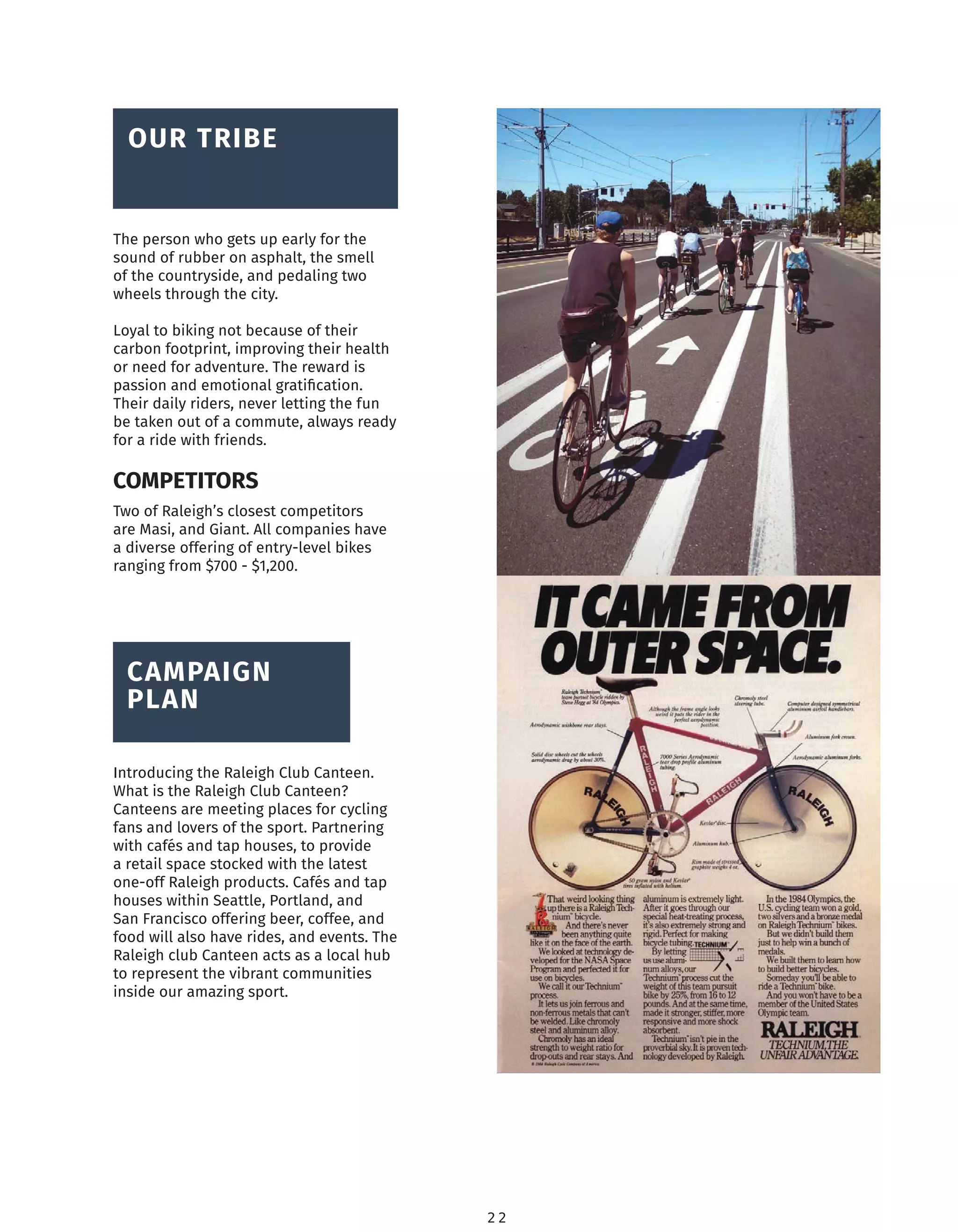 2 2
The person who gets up early for the
sound of rubber on asphalt, the smell
of the countryside, and pedaling two
wheels through the city.
Loyal to biking not because of their
carbon footprint, improving their health
or need for adventure. The reward is
passion and emotional gratiﬁcation.
Their daily riders, never letting the fun
be taken out of a commute, always ready
for a ride with friends.
BRAND
OVERVIEW
OUR TRIBE
BRAND
OVERVIEW
CAMPAIGN
PLAN
Two of Raleigh’s closest competitors
are Masi, and Giant. All companies have
a diverse offering of entry-level bikes
ranging from $700 - $1,200.
COMPETITORS
Introducing the Raleigh Club Canteen.
What is the Raleigh Club Canteen?
Canteens are meeting places for cycling
fans and lovers of the sport. Partnering
with cafés and tap houses, to provide
a retail space stocked with the latest
one-off Raleigh products. Cafés and tap
houses within Seattle, Portland, and
San Francisco offering beer, coffee, and
food will also have rides, and events. The
Raleigh club Canteen acts as a local hub
to represent the vibrant communities
inside our amazing sport.
 