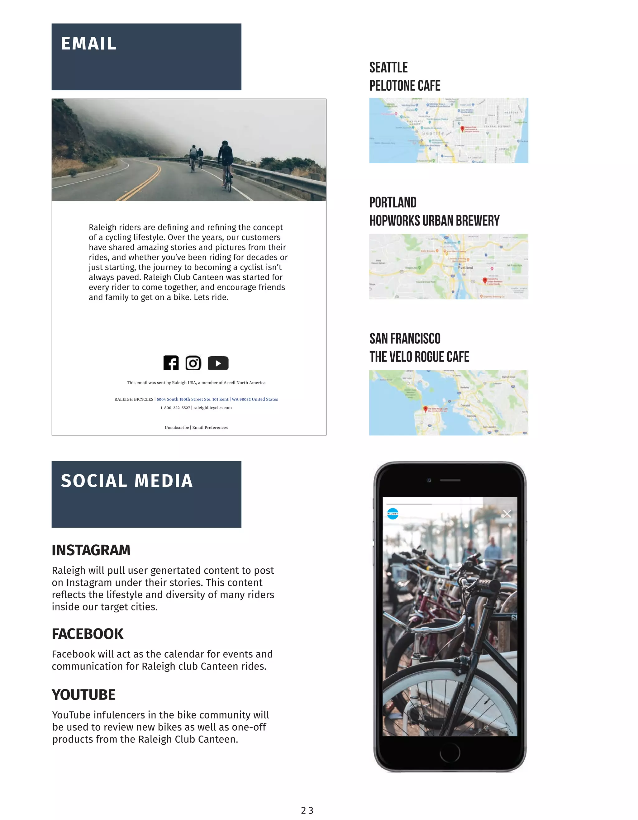 This email was sent by Raleigh USA, a member of Accell North America
RALEIGH BICYCLES | 6004 South 190th Street Ste. 101 Kent | WA 98032 United States
1-800-222-5527 | raleighbicycles.com
Unsubscribe | Email Preferences
Raleigh riders are deﬁning and reﬁning the concept
of a cycling lifestyle. Over the years, our customers
have shared amazing stories and pictures from their
rides, and whether you’ve been riding for decades or
just starting, the journey to becoming a cyclist isn’t
always paved. Raleigh Club Canteen was started for
every rider to come together, and encourage friends
and family to get on a bike. Lets ride.
SEATTLE
PELOTONE CAFE
PORTLAND
HOPWORKS URBAN BREWERY
SAN FRANCISCO
ThE VELO ROGUE CAFE
BRAND
OVERVIEW
SOCIAL MEDIA
BRAND
OVERVIEW
EMAIL
2 3
Raleigh will pull user genertated content to post
on Instagram under their stories. This content
reﬂects the lifestyle and diversity of many riders
inside our target cities.
INSTAGRAM
Facebook will act as the calendar for events and
communication for Raleigh club Canteen rides.
FACEBOOK
YouTube infulencers in the bike community will
be used to review new bikes as well as one-off
products from the Raleigh Club Canteen.
YOUTUBE
 
