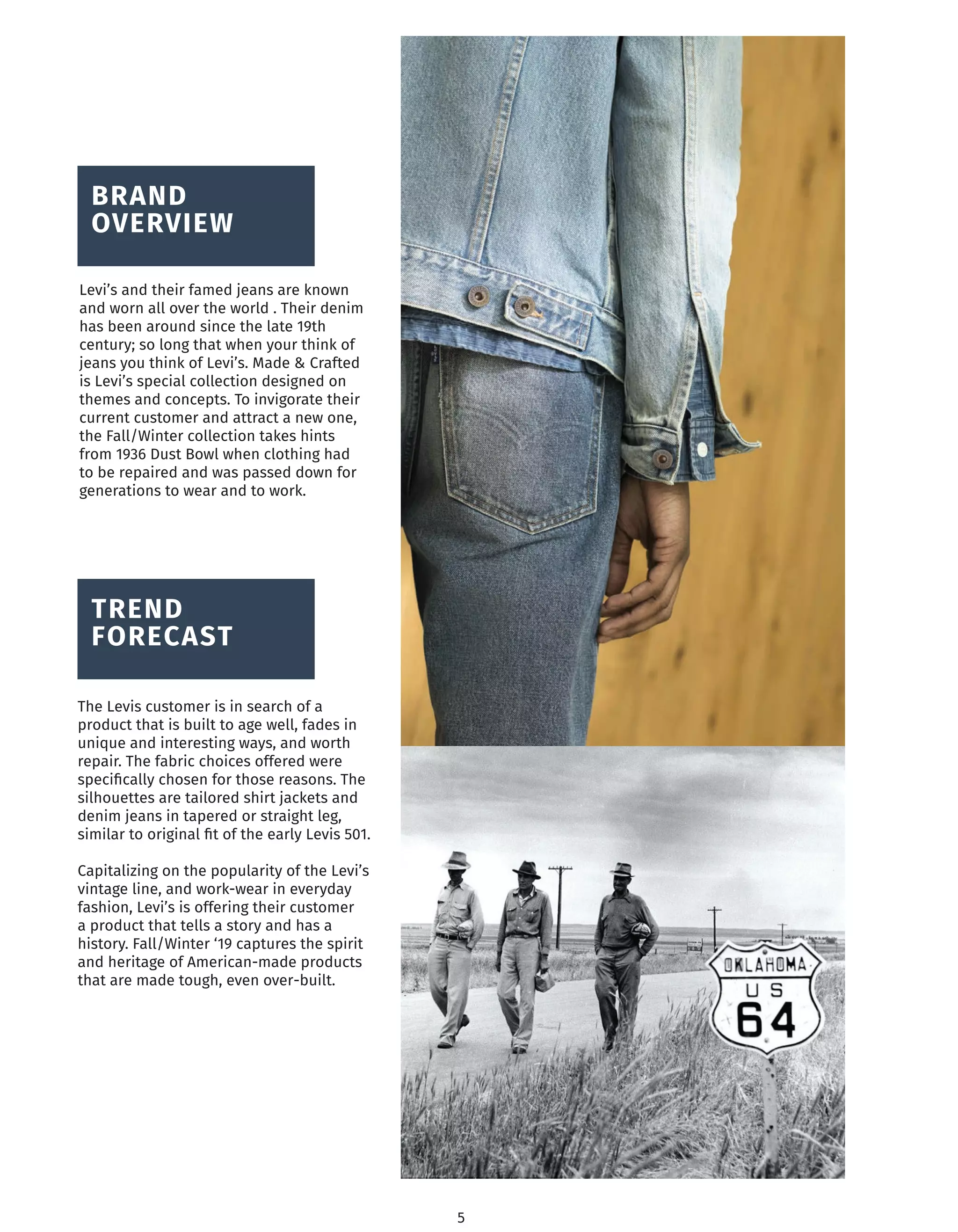 BRAND
OVERVIEW
Levi’s and their famed jeans are known
and worn all over the world . Their denim
has been around since the late 19th
century; so long that when your think of
jeans you think of Levi’s. Made & Crafted
is Levi’s special collection designed on
themes and concepts. To invigorate their
current customer and attract a new one,
the Fall/Winter collection takes hints
from 1936 Dust Bowl when clothing had
to be repaired and was passed down for
generations to wear and to work.
TREND
FORECAST
The Levis customer is in search of a
product that is built to age well, fades in
unique and interesting ways, and worth
repair. The fabric choices offered were
speciﬁcally chosen for those reasons. The
silhouettes are tailored shirt jackets and
denim jeans in tapered or straight leg,
similar to original ﬁt of the early Levis 501.
Capitalizing on the popularity of the Levi’s
vintage line, and work-wear in everyday
fashion, Levi’s is offering their customer
a product that tells a story and has a
history. Fall/Winter ‘19 captures the spirit
and heritage of American-made products
that are made tough, even over-built.
5
 