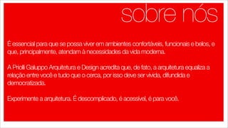 sobre nós
É essencial para que se possa viver em ambientes confortáveis, funcionais e belos, e
que, principalmente, atendam à necessidades da vida moderna.

A Priolli Galuppo Arquitetura e Design acredita que, de fato, a arquitetura equaliza a
relação entre você e tudo que o cerca, por isso deve ser vivida, difundida e
democratizada.

Experimente a arquitetura. É descomplicado, é acessível, é para você.  
 