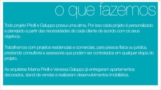 o que fazemos
Todo projeto Priolli e Galuppo possui uma alma. Por isso cada projeto é personalizado
e planejado a partir das necessidades de cada cliente de acordo com os seus
objetivos.

Trabalhamos com projetos residenciais e comerciais, para pessoa física ou jurídica,
prestando consultoria e assessoria que podem ser contratados em qualquer etapa do
projeto.

As arquitetas Marina Priolli e Vanessa Galuppo já entregaram apartamentos
decorados, stand de vendas e realizaram desenvolvimentos imobiliários.
 
