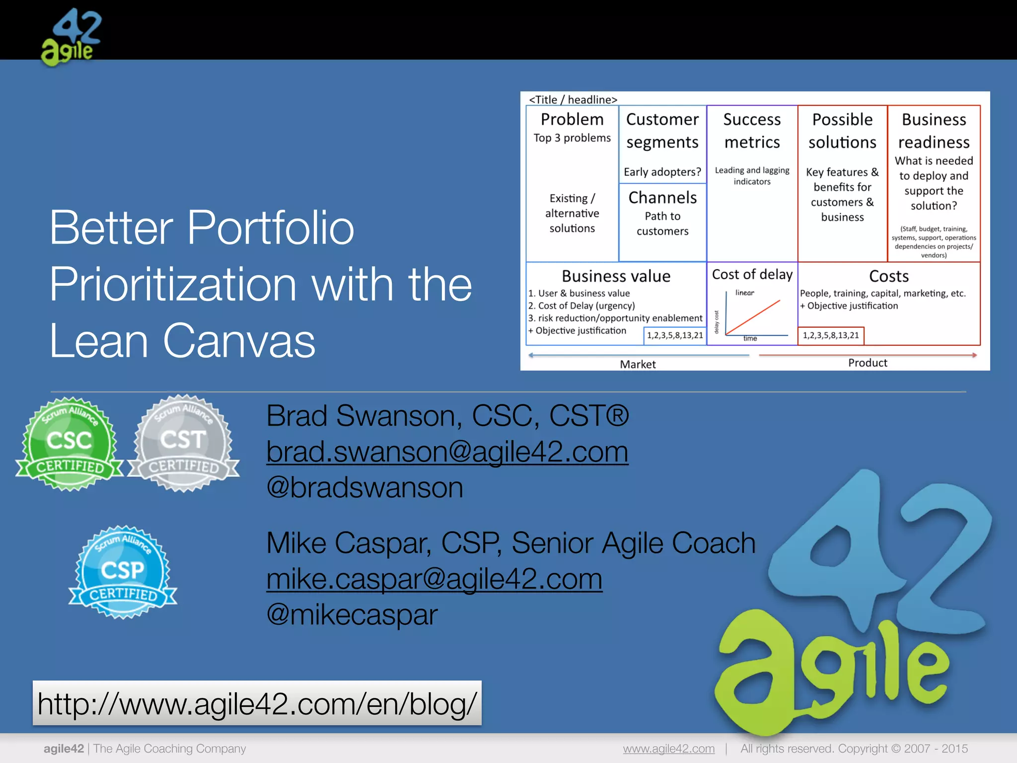 agile42 | The Agile Coaching Company www.agile42.com | All rights reserved. Copyright © 2007 - 2015
Better Portfolio
Prioritization with the
Lean Canvas
Brad Swanson, CSC, CST®
brad.swanson@agile42.com
@bradswanson
Mike Caspar, CSP, Senior Agile Coach
mike.caspar@agile42.com
@mikecaspar
http://www.agile42.com/en/blog/
 
