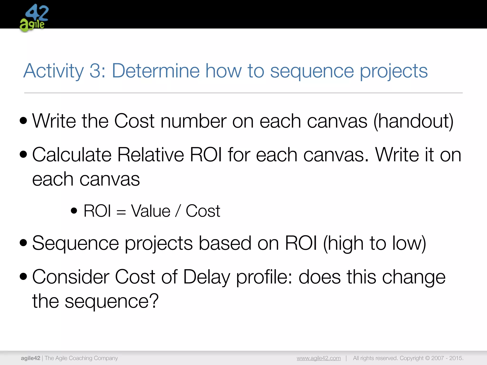 agile42 | The Agile Coaching Company www.agile42.com | All rights reserved. Copyright © 2007 - 2015.
Activity 3: Determine how to sequence projects
• Write the Cost number on each canvas (handout)
• Calculate Relative ROI for each canvas. Write it on
each canvas
• ROI = Value / Cost
• Sequence projects based on ROI (high to low)
• Consider Cost of Delay proﬁle: does this change
the sequence?
 